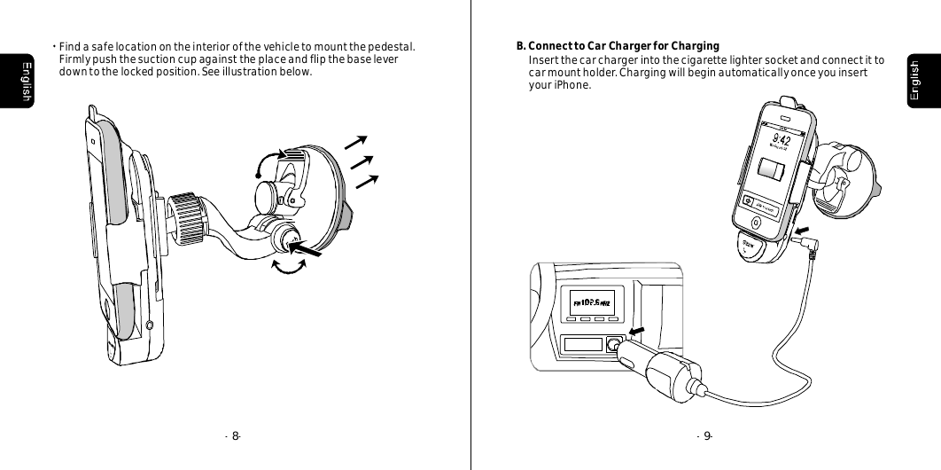 --9--8Findasafelocationontheinteriorofthevehicletomountthepedestal.Firmlypushthesuctioncupagainsttheplaceandflipthebaseleverdowntothelockedposition.Seeillustrationbelow.B.ConnecttoCarChargerforChargingInsertthecarchargerintothecigarettelightersocketandconnectittocarmountholder.ChargingwillbeginautomaticallyonceyouinsertyouriPhone.