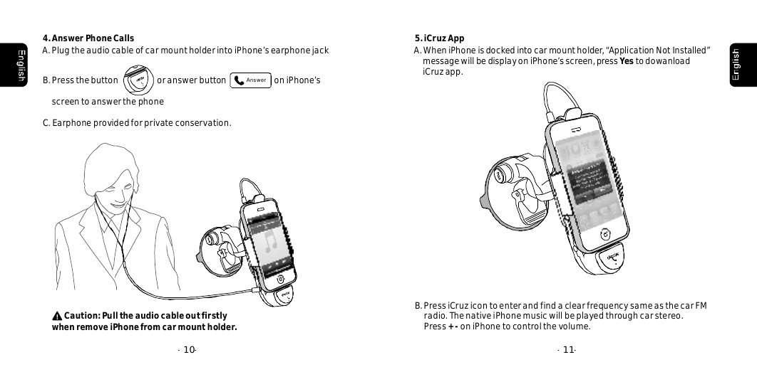 4.AnswerPhoneCalls--10A.PlugtheaudiocableofcarmountholderintoiPhone&rsquo;searphonejackB.PressthebuttonoranswerbuttononiPhone&rsquo;sscreentoanswerthephoneAnswerC.Earphoneprovidedforprivateconservation.--115.iCruzAppA.WheniPhoneisdockedintocarmountholder,&ldquo;ApplicationNotInstalled&rdquo;messagewillbedisplayoniPhone&rsquo;sscreen,presstodowanloadiCruzapp. YesB.PressiCruzicontoenterandfindaclearfrequencysameasthecarFMradio.ThenativeiPhonemusicwillbeplayedthroughcarstereo.PressoniPhonetocontrolthevolume.+-Caution:PulltheaudiocableoutfirstlyremoveiPhonefromcarmountholder.when