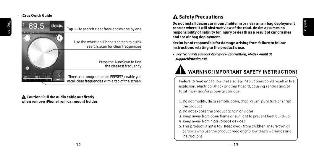 SafetyPrecautionsDonotinstalldeximcarmountholderinornearanairbagdeploymentzoneorwhereitwillobstructviewoftheroad.deximassumesnoresponsibilityofliabilityforinjuryordeathasaresultofcarcrashesand/orairbagdeployment.deximisnotresponsiblefordamagearisingfromfailuretofollowinstructionsrelatingtotheproduct'suse.--13iCruzQuickGuide--12Tap+-tosearchclearfrequenciesonebyoneUsethewheeloniPhone&rsquo;sscreentoquicksearch,scanforclearfrequenciesPresstheAutoScantofindtheclearestfrequencyThreeuser-programmablePRESETSenableyourecallclearfrequencieswithatapofthescreen.Caution:PulltheaudiocableoutfirstlyremoveiPhonefromcarmountholder.when