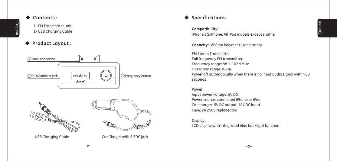 ◆Product Layout :◆Specifications:◆Contents :Dock connectorFrequency buttonDC 5V adapter jack③①②USB Charging Cable1- FM Transmitter unit1- USB Charging CablePower:Input power voltage: 5V DCPower source: connected iPhone or iPodCar charger: 5V DC output; 12V DC inputFuse: 2A 250V replaceableDisplay:LCD display with integrated blue backlight functionCompatiblility:Capacity:iPhone 3G,iPhone, All iPod models except shuffle1200mA Polymer Li-ion batteryFM Stereo TransmitterFull frequency FM transmitterFrequency range: 88.1-107.9MHzOperation range: 0-3mPower off automatically when there is no input audio signal within 60secondsCar Chager with 2.5DC jack