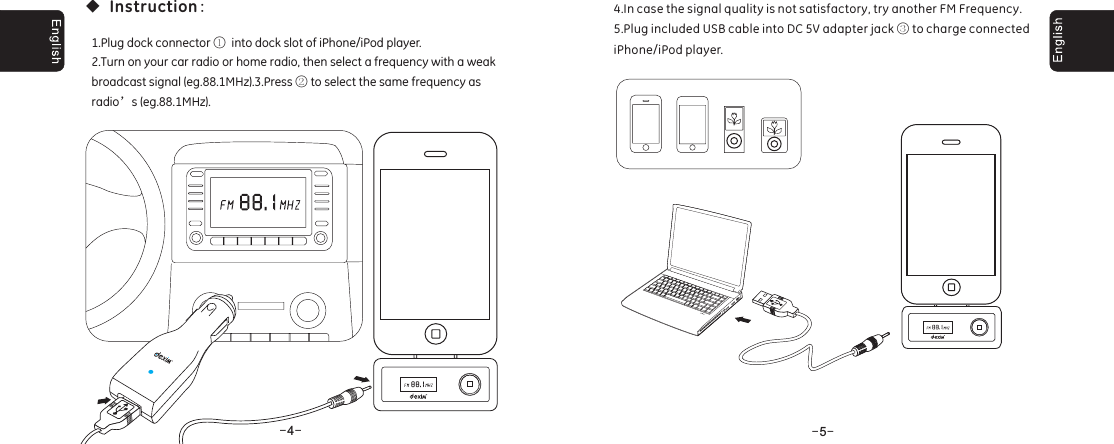 --4--5◆:Instruction1.Plug dock connector into dock slot of iPhone/iPod player.2.Turn on your car radio or home radio, then select a frequency with a weakbroadcast signal (eg.88.1MHz).3.Press to select the same frequency asradio s (eg.88.1MHz).①②&rsquo;4.In case the signal quality is not satisfactory, try another FM Frequency.5.Plug included USB cable into DC 5V adapter jack to charge connectediPhone/iPod player.③