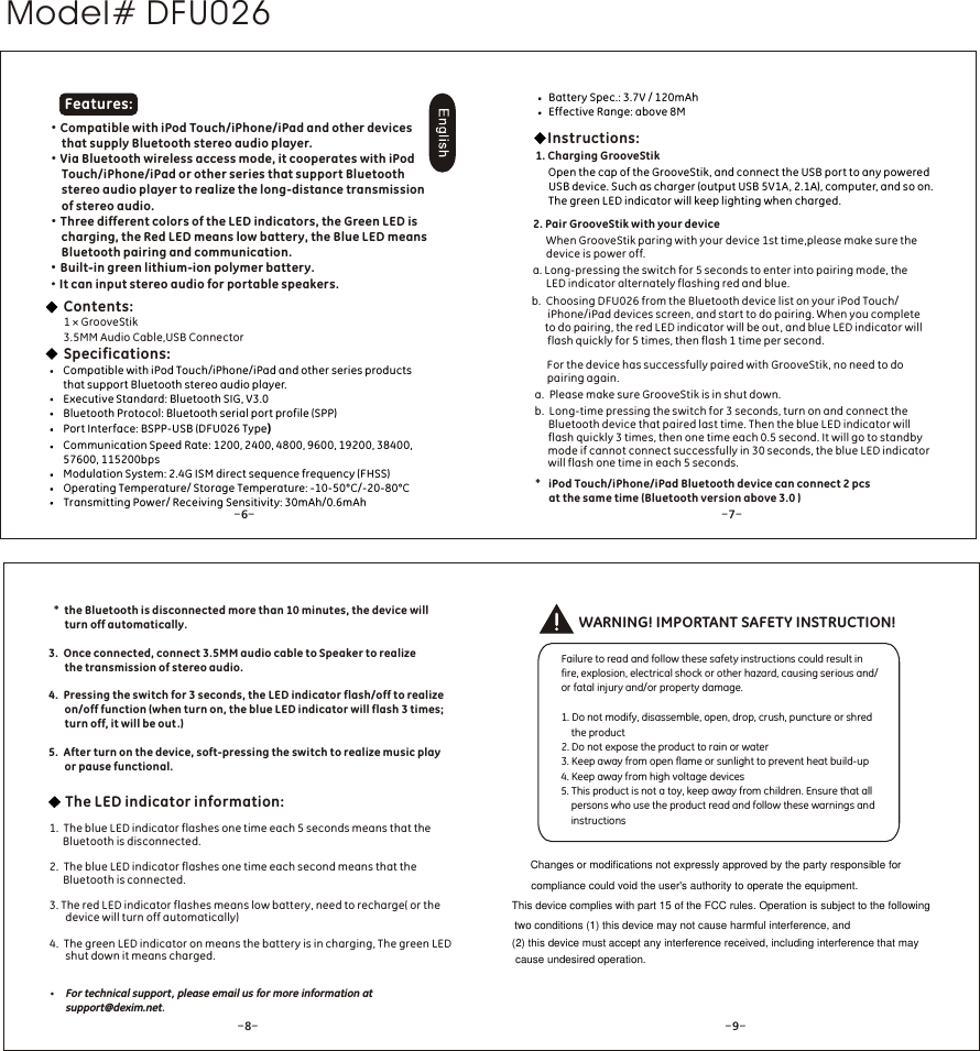 &middot;Compatible with iPod Touch/iPhone/iPad and other devices      that supply Bluetooth stereo audio player.&middot;Via Bluetooth wireless access mode, it cooperates with iPod      Touch/iPhone/iPad or other series that support Bluetooth      stereo audio player to realize the long-distance transmission      of stereo audio. &middot;Three different colors of the LED indicators, the Green LED is      charging, the Red LED means low battery, the Blue LED means      Bluetooth pairing and communication.&middot;Built-in green lithium-ion polymer battery.&middot;It can input stereo audio for portable speakers.WARNING! IMPORTANT SAFETY INSTRUCTION!Failure to read and follow these safety instructions could result in fire, explosion, electrical shock or other hazard, causing serious and/or fatal injury and/or property damage.1. Do not modify, disassemble, open, drop, crush, puncture or shred    the product2. Do not expose the product to rain or water3. Keep away from open flame or sunlight to prevent heat build-up4. Keep away from high voltage devices5. This product is not a toy, keep away from children. Ensure that all    persons who use the product read and follow these warnings and    instructions1 &times; GrooveStik3.5MM Audio Cable,USB Connector Specifications:Compatible with iPod Touch/iPhone/iPad and other series products that support Bluetooth stereo audio player.Executive Standard: Bluetooth SIG, V3.0Bluetooth Protocol: Bluetooth serial port profile (SPP) Port Interface: BSPP-USB (DFU026 Type)Communication Speed Rate: 1200, 2400, 4800, 9600, 19200, 38400, 57600, 115200bpsModulation System: 2.4G ISM direct sequence frequency (FHSS)Operating Temperature/ Storage Temperature: -10-50&deg;C/-20-80&deg;CTransmitting Power/ Receiving Sensitivity: 30mAh/0.6mAhContents: Features:*  the Bluetooth is disconnected more than 10 minutes, the device will    turn off automatically.3.  Once connected, connect 3.5MM audio cable to Speaker to realize      the transmission of stereo audio.4.  Pressing the switch for 3 seconds, the LED indicator flash/off to realize      on/off function (when turn on, the blue LED indicator will flash 3 times;       turn off, it will be out .)5.  After turn on the device, soft-pressing the switch to realize music play       or pause functional.1.  The blue LED indicator flashes one time each 5 seconds means that the      Bluetooth is disconnected.2.  The blue LED indicator flashes one time each second means that the      Bluetooth is connected.3. The red LED indicator flashes means low battery, need to recharge( or the      device will turn off automatically)4.  The green LED indicator on means the battery is in charging, The green LED      shut down it means charged.The LED indicator information:Open the cap of the GrooveStik, and connect the USB port to any powered USB device. Such as charger (output USB 5V1A, 2.1A), computer, and so on. The green LED indicator will keep lighting when charged.Instructions:2. Pair GrooveStik with your device     a. Long-pressing the switch for 5 seconds to enter into pairing mode, the      LED indicator alternately flashing red and blue.b.  Choosing DFU026 from the Bluetooth device list on your iPod Touch/      iPhone/iPad devices screen, and start to do pairing. When you complete      to do pairing, the red LED indicator will be out , and blue LED indicator will      flash quickly for 5 times, then flash 1 time per second.For the device has successfully paired with GrooveStik, no need to do pairing again.a.  Please make sure GrooveStik is in shut down.b.  Long-time pressing the switch for 3 seconds, turn on and connect the     Bluetooth device that paired last time. Then the blue LED indicator will      flash quickly 3 times, then one time each 0.5 second. It will go to standby     mode if cannot connect successfully in 30 seconds, the blue LED indicator     will flash one time in each 5 seconds. When GrooveStik paring with your device 1st time,please make sure the device is power off.*   iPod Touch/iPhone/iPad Bluetooth device can connect 2 pcs      at the same time (Bluetooth version above 3.0 )1. Charging GrooveStikBattery Spec.: 3.7V / 120mAhEffective Range: above 8M-6--7--8- - 9-For technical support, please email us for more information at support@dexim.net.Model# DFU026Changes or modifications not expressly approved by the party responsible forcompliance could void the user's authority to operate the equipment.This device complies with part 15 of the FCC rules. Operation is subject to the following two conditions (1) this device may not cause harmful interference, and (2) this device must accept any interference received, including interference that may cause undesired operation.