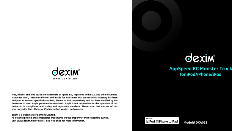 AppSpeed RC Monster Truck for iPod/iPhone/iPadiPad, iPhone, and iPod touch are trademarks of Apple Inc., registered in the U.S. and other countries. "Made for iPod", &ldquo;Made for iPhone" and "Made for iPad" mean that an electronic accessory has been designed to connect specifically  to iPod, iPhone or  iPad, respectively, and has been certified by  the developer to meet  Apple performance standards. Apple  is not responsible for  the operation of this device  or  its  compliance  with  safety  and  regulatory  standards.  Please  note  that  the  use  of  this accessory with iPod, iPhone or iPad may affect wireless performance. dexim is a trademark of Santom Limited. All other registered and unregistered trademarks are the property of their respective owners.Visit www.dexim.net or call (1) 888-445-5655 for more information. Model# DXA022