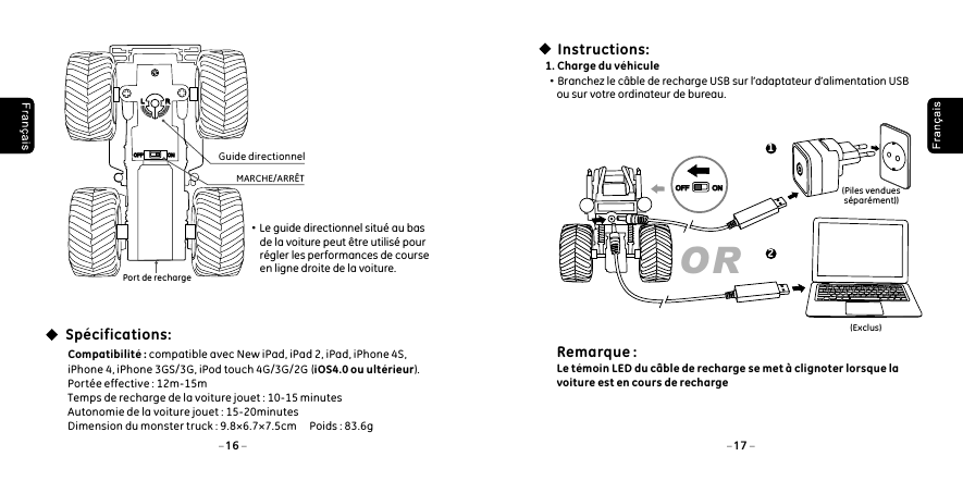 Sp&eacute;cifications:Port de rechargeMARCHE/ARR&Ecirc;TGuide directionnel&middot;Le guide directionnel situ&eacute; au bas         de la voiture peut &ecirc;tre utilis&eacute; pour         r&eacute;gler les performances de course         en ligne droite de la voiture. Compatibilit&eacute; : compatible avec New iPad, iPad 2, iPad, iPhone 4S, iPhone 4, iPhone 3GS/3G, iPod touch 4G/3G/2G  (iOS4.0 ou ult&eacute;rieur). Port&eacute;e effective : 12m-15mTemps de recharge de la voiture jouet : 10-15 minutesAutonomie de la voiture jouet : 15-20minutesDimension du monster truck : 9.8&times;6.7&times;7.5cm     Poids : 83.6g16 17LLRROFFOFF ONON(Piles vendues s&eacute;par&eacute;ment))Instructions:1. Charge du v&eacute;hicule&middot;Branchez le c&acirc;ble de recharge USB sur l&rsquo;adaptateur d&rsquo;alimentation USB     ou sur votre ordinateur de bureau.(Exclus)OR12OFFOFF ONONRemarque : Le t&eacute;moin LED du c&acirc;ble de recharge se met &agrave; clignoter lorsque la voiture est en cours de recharge