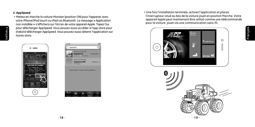 18 192. AppSpeed &middot;Mettez en marche la voiture Monster (position ON) pour l&rsquo;apparier avec     votre iPhone/iPod touch ou iPad via Bluetooth. Le message &laquo; Application     non install&eacute;e &raquo; s&rsquo;affichera sur l&rsquo;&eacute;cran de votre appareil Apple. Tapez Oui     pour t&eacute;l&eacute;charger AppSpeed. Vous pouvez aussi acc&eacute;der &agrave; l&rsquo;app store pour     d&rsquo;abord t&eacute;l&eacute;charger AppSpeed. Vous pouvez aussi obtenir l&rsquo;application sur     itunes store. &middot;Une fois l'installation termin&eacute;e, activez l'application et placez      l'interrupteur situ&eacute; au bas de la voiture jouet en position Marche. Votre      appareil Apple peut maintenant &ecirc;tre utilis&eacute; comme une t&eacute;l&eacute;commande      pour la voiture  jouet via une communication sans-fil.