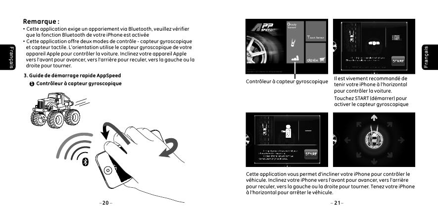  Remarque : &middot;Cette application exige un appariement via Bluetooth, veuillez v&eacute;rifier     que la fonction Bluetooth de votre iPhone est activ&eacute;e&middot;Cette application offre deux modes de contr&ocirc;le - capteur gyroscopique     et capteur tactile. L'orientation utilise le capteur gyroscopique de votre     appareil Apple pour contr&ocirc;ler la voiture. Inclinez votre appareil Apple     vers l'avant pour avancer, vers l'arri&egrave;re pour reculer, vers la gauche ou la     droite pour tourner. 3. Guide de d&eacute;marrage rapide AppSpeed Contr&ocirc;leur &agrave; capteur gyroscopique120 21Cette application vous permet d'incliner votre iPhone pour contr&ocirc;ler le v&eacute;hicule. Inclinez votre iPhone vers l'avant pour avancer, vers l'arri&egrave;re pour reculer, vers la gauche ou la droite pour tourner. Tenez votre iPhone &agrave; l'horizontal pour arr&ecirc;ter le v&eacute;hicule. Contr&ocirc;leur &agrave; capteur gyroscopique     Il est vivement recommand&eacute; de     tenir votre iPhone &agrave; l'horizontal     pour contr&ocirc;ler la voiture.     Touchez START (d&eacute;marrer) pour     activer le capteur gyroscopique
