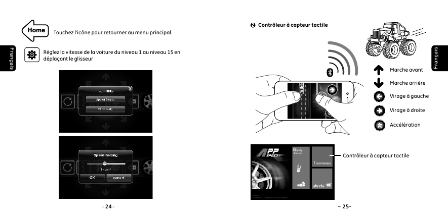 Home Touchez l'ic&ocirc;ne pour retourner au menu principal.R&eacute;glez la vitesse de la voiture du niveau 1 au niveau 15 en d&eacute;pla&ccedil;ant le glisseur24 25 Contr&ocirc;leur &agrave; capteur tactile2Virage &agrave; droiteAcc&eacute;l&eacute;ration Virage &agrave; gaucheMarche avantMarche arri&egrave;re Contr&ocirc;leur &agrave; capteur tactile