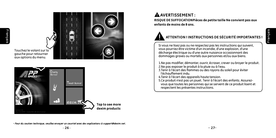 26 27Touchez le volant sur la gauche pour retourner aux options du menu.Tap to see more dexim products Si vous ne lisez pas ou ne respectez pas les instructions qui suivent , vous pourriez &ecirc;tre victime d'un incendie, d'une explosion, d'une d&eacute;charge &eacute;lectrique ou d'une autre nuisance occasionnant des dommages graves ou mortels aux personnes et/ou aux biens. 1.Ne pas modifier, d&eacute;monter, ouvrir, &eacute;craser, crever ou broyer le produit .2.Ne pas exposer le produit &agrave; la pluie ou &agrave; l'eau.3.Tenir &agrave; l'&eacute;cart des flammes ou des rayons du soleil pour &eacute;viter    l'&eacute;chauffement indu. 4.Tenir &agrave; l'&eacute;cart des appareils haute tension.5.Ce produit n'est pas un jouet. Tenir &agrave; l'&eacute;cart des enfants. Assurez-   vous que toutes les personnes qui se servent de ce produit lisent et    respectent les pr&eacute;sentes instructions.ATTENTION ! INSTRUCTIONS DE S&Eacute;CURIT&Eacute; IMPORTANTES !          AVERTISSEMENT : RISQUE DE SUFFOCATIONPi&egrave;ces de petite taille Ne convient pas aux enfants de moins de 8 ans.