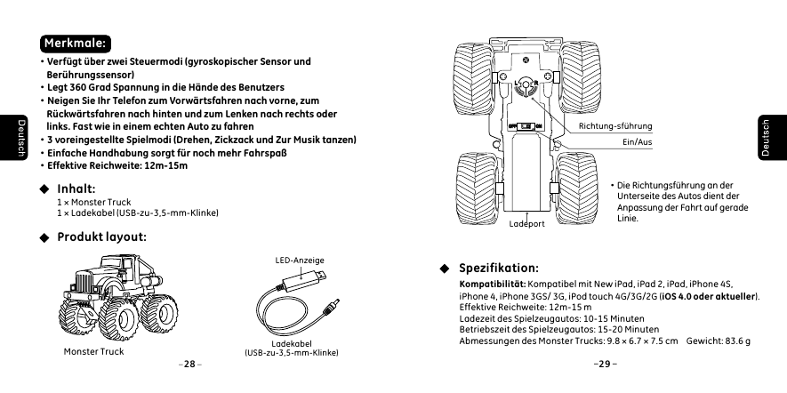 Inhalt:Produkt layout: Merkmale:Spezifikation:&middot;Verf&uuml;gt &uuml;ber zwei Steuermodi (gyroskopischer Sensor und     Ber&uuml;hrungssensor)&middot;Legt 360 Grad Spannung in die H&auml;nde des Benutzers&middot;Neigen Sie Ihr Telefon zum Vorw&auml;rtsfahren nach vorne, zum     R&uuml;ckw&auml;rtsfahren nach hinten und zum Lenken nach rechts oder     links. Fast wie in einem echten Auto zu fahren&middot;3 voreingestellte Spielmodi (Drehen, Zickzack und Zur Musik tanzen)&middot;Einfache Handhabung sorgt f&uuml;r noch mehr Fahrspa&szlig;&middot;Effektive Reichweite: 12m-15m1 &times; Monster Truck1 &times; Ladekabel (USB-zu-3,5-mm-Klinke)&middot;Die Richtungsf&uuml;hrung an der      Unterseite des Autos dient der      Anpassung der Fahrt auf gerade      Linie. LED-AnzeigeLadekabel(USB-zu-3,5-mm-Klinke)Kompatibilit&auml;t: Kompatibel mit New iPad, iPad 2, iPad, iPhone 4S, iPhone 4, iPhone 3GS/ 3G, iPod touch 4G/3G/2G (iOS 4.0 oder aktueller).Effektive Reichweite: 12m-15 mLadezeit des Spielzeugautos: 10-15 MinutenBetriebszeit des Spielzeugautos: 15-20 MinutenAbmessungen des Monster Trucks: 9.8 &times; 6.7 &times; 7.5 cm    Gewicht: 83.6 gLadeportEin/AusRichtung-sf&uuml;hrungLLRROFFOFF ONON28 29Monster Truck
