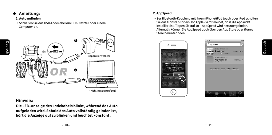 1. Auto aufladen&middot;Schlie&szlig;en Sie das USB-Ladekabel am USB-Netzteil oder einem     Computer an.(separat erwerben)Anleitung:Hinweis: Die LED-Anzeige des Ladekabels blinkt , w&auml;hrend das Auto aufgeladen wird. Sobald das Auto vollst&auml;ndig geladen ist, h&ouml;rt die Anzeige auf zu blinken und leuchtet konstant. ( Nicht im Lieferumfang )OR1230 31OFFOFF ONON2. AppSpeed&middot;Zur Bluetooth-Kopplung mit Ihrem iPhone/iPod touch oder iPad schalten     Sie das Monster-Car ein. Ihr Apple-Ger&auml;t meldet, dass die App nicht     installiert ist. Tippen Sie auf Ja &ndash; AppSpeed wird heruntergeladen.     Alternativ k&ouml;nnen Sie AppSpeed auch &uuml;ber den App Store oder iTunes     Store herunterladen.