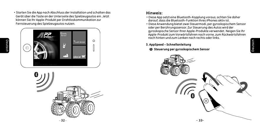  &middot;Starten Sie die App nach Abschluss der Installation und schalten das      Ger&auml;t &uuml;ber die Taste an der Unterseite des Spielzeugautos ein. Jetzt      k&ouml;nnen Sie Ihr Apple-Produkt per Drahtloskommunikation zur      Fernsteuerung des Spielzeugautos nutzen.32 33 Hinweis:&middot;Diese App setzt eine Bluetooth-Kopplung voraus; achten Sie daher     darauf, dass die Bluetooth-Funktion Ihres iPhones aktiv ist.&middot;Diese Anwendung bietet zwei Steuermodi, per gyroskopischem Sensor     oder per Ber&uuml;hrungssensor. Zur Steuerung des Autos wird der     gyroskopische Sensor Ihrer Apple-Produkte verwendet. Neigen Sie Ihr     Apple-Produkt zum Vorw&auml;rtsfahren nach vorne, zum R&uuml;ckw&auml;rtsfahren     nach hinten und zum Lenken nach rechts oder links. 3. AppSpeed &ndash; Schnellanleitung1 Steuerung per gyroskopischem Sensor