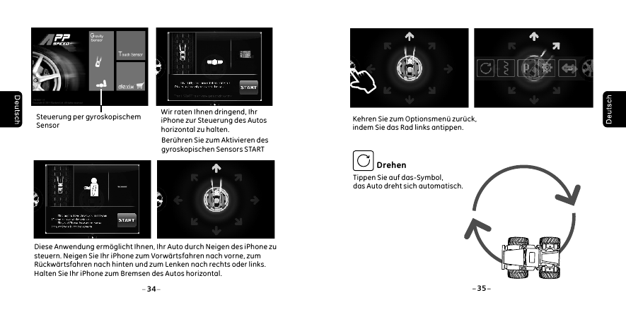     Wir raten Ihnen dringend, Ihr     iPhone zur Steuerung des Autos     horizontal zu halten.    Ber&uuml;hren Sie zum Aktivieren des     gyroskopischen Sensors STARTDiese Anwendung erm&ouml;glicht Ihnen, Ihr Auto durch Neigen des iPhone zu steuern. Neigen Sie Ihr iPhone zum Vorw&auml;rtsfahren nach vorne, zum R&uuml;ckw&auml;rtsfahren nach hinten und zum Lenken nach rechts oder links. Halten Sie Ihr iPhone zum Bremsen des Autos horizontal.34 35 Steuerung per gyroskopischem  SensorTippen Sie auf das-Symbol,das Auto dreht sich automatisch.DrehenKehren Sie zum Optionsmen&uuml; zur&uuml;ck, indem Sie das Rad links antippen. 