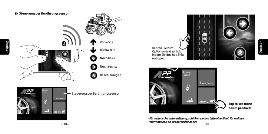  Steuerung per Ber&uuml;hrungssensor238 39Nach rechtsBeschleunigenNach linksVorw&auml;rtsR&uuml;ckw&auml;rts Steuerung per Ber&uuml;hrungssensorKehren Sie zum Optionsmen&uuml; zur&uuml;ck, indem Sie das Rad links antippen. Tap to see more dexim productsF&uuml;r technische unterst&uuml;tzung, schicken sie uns bitte eine EMail f&uuml;r weitere Informationen an support@dexim.net.