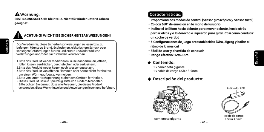  Das Vers&auml;umnis, diese Sicherheitsanweisungen zu lesen bzw. zu befolgen, k&ouml;nnte zu Brand, Explosionen, elektrischem Schock oder sonstigen Gef&auml;hrdungen f&uuml;hren und ernste und/oder t&ouml;dliche Verletzungen und/oder Sachsch&auml;den verursachen. 1.Bitte das Produkt weder modifizieren, auseinanderbauen, &ouml;ffnen,    fallen lassen, zerdr&uuml;cken, durchstechen oder zerkleinern. 2.Bitte das Produkt weder Regen noch Wasser aussetzen. 3.Bitte das Produkt von offenen Flammen oder Sonnenlicht fernhalten,    um einen W&auml;rmeaufbau zu vermeiden. 4.Bitte von unter Hochspannung stehenden Ger&auml;ten fernhalten.5.Dieses Produkt ist kein Spielzeug. Bitte von Kindern fernhalten.    Bitte achten Sie darauf, dass alle Personen, die dieses Produkt    verwenden, diese Warnhinweise und Anweisungen lesen und befolgen. ACHTUNG! WICHTIGE SICHERHEITSANWEISUNGEN!&middot;Proporciona dos modos de control (Sensor girosc&oacute;pico y Sensor t&aacute;ctil)&middot;Coloca 360&ordm; de emoci&oacute;n en la mano del usuario.&middot;Incline el tel&eacute;fono hacia delante para mover delante, hacia atr&aacute;s     para ir atr&aacute;s y a la derecha e izquierda para girar. Casi como conducir     un coche de verdad&middot;3 Configuraciones de juego preestablecidas (Giro, Zigzag y bailar al     ritmo de la m&uacute;sica)&middot;F&aacute;cil de usar y divertido de conducir&middot;Rango efectivo: 12m-15m1 x camioneta gigante1 x cable de carga USB a 3,5mmCaracter&iacute;sticas:Contenido:Descripci&oacute;n del producto: Indicador LEDcable de carga USB a 3,5mm        Warnung: ERSTICKUNGSGEFAHR  Kleinteile. Nicht f&uuml;r Kinder unter 8 Jahren geeignet .40 41camioneta gigante