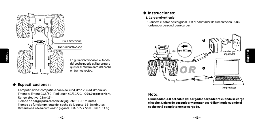 Puerto de cargaENCENDIDO/APAGADOGu&iacute;a direccional&middot;La gu&iacute;a direccional en el fondo     del coche puede utilizarse para     ajustar el rendimiento del coche     en tramos rectos. Especificaciones:Compatibilidad: compatible con New iPad, iPad 2, iPad, iPhone 4S, iPhone 4, iPhone 3GS/3G, iPod touch 4G/3G/2G  (iOS4.0 &oacute; posterior) . Rango efectivo: 12m-15mTiempo de carga para el coche de juguete: 10-15 minutosTiempo de funcionamiento del coche de juguete: 15-20 minutosDimensiones de la camioneta gigante: 9.8&times;6.7&times;7.5cm    Peso: 83.6gLLRROFFOFF ONON1. Cargar el veh&iacute;culo&middot;Conecte el cable del cargador USB al adaptador de alimentaci&oacute;n USB u     ordenador personal para cargar.Instrucciones:(venden por separado)(N )o provistoOR1242 43OFFOFF ONONNota: El indicador LED del cable del cargador parpadear&aacute; cuando se carga el coche. Dejar&aacute; de parpadear y permanecer&aacute; iluminado cuando el coche est&aacute; completamente cargado.