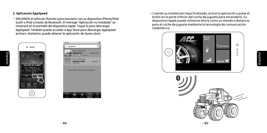 2. Aplicaci&oacute;n AppSpeed&middot;ENCIENDA el veh&iacute;culo Monster para asociarlo con su dispositivo iPhone/iPod     touth o iPad a trav&eacute;s de Bluetooth. El mensaje "Aplicaci&oacute;n no instalada" se     mostrar&aacute; en la pantalla del dispositivo Apple. Toque S&iacute; para descargar     AppSpeed. Tambi&eacute;n puede acceder a App Store para descargar AppSpeed     primero. Asimismo, puede obtener la aplicaci&oacute;n de itunes store.44 45 &middot;Cuando su instalaci&oacute;n haya finalizada, active la aplicaci&oacute;n y pulse el      bot&oacute;n en la parte inferior del coche de juguete para encenderlo. Su      dispositivo Apple puede utilizarse ahora como un mando a distancia      para el coche de juguete mediante la tecnolog&iacute;a de comunicaci&oacute;n      inal&aacute;mbrica.