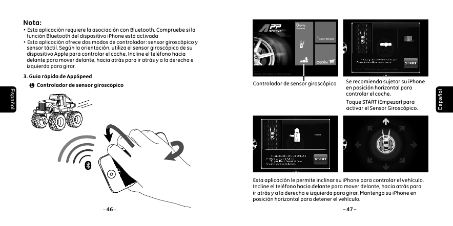  Nota: &middot;Esta aplicaci&oacute;n requiere la asociaci&oacute;n con Bluetooth. Compruebe si la     funci&oacute;n Bluetooth del dispositivo iPhone est&aacute; activada&middot;Esta aplicaci&oacute;n ofrece dos modos de controlador: sensor girosc&oacute;pico y     sensor t&aacute;ctil. Seg&uacute;n la orientaci&oacute;n, utiliza el sensor girosc&oacute;pico de su     dispositivo Apple para controlar el coche. Incline el tel&eacute;fono hacia     delante para mover delante, hacia atr&aacute;s para ir atr&aacute;s y a la derecha e     izquierda para girar. 3. Gu&iacute;a r&aacute;pida de AppSpeed1 Controlador de sensor girosc&oacute;pico46 47Esta aplicaci&oacute;n le permite inclinar su iPhone para controlar el veh&iacute;culo. Incline el tel&eacute;fono hacia delante para mover delante, hacia atr&aacute;s para ir atr&aacute;s y a la derecha e izquierda para girar. Mantenga su iPhone en posici&oacute;n horizontal para detener el veh&iacute;culo. Controlador de sensor girosc&oacute;pico    Toque START (Empezar) para     activar el Sensor Girosc&oacute;pico.Se recomienda sujetar su iPhone en posici&oacute;n horizontal para controlar el coche.
