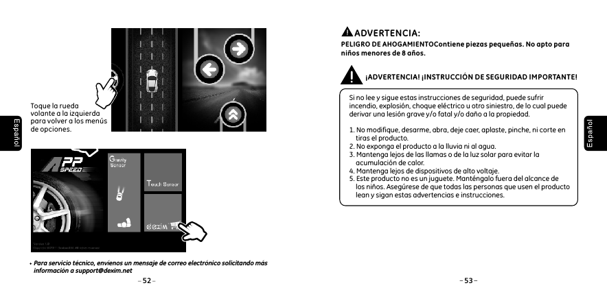 52 53Toque la rueda volante a la izquierda para volver a los men&uacute;s de opciones. Para servicio t&eacute;cnico, env&iacute;enos un mensaje de correo electr&oacute;nico solicitando m&aacute;s informaci&oacute;n a support@dexim.net Si no lee y sigue estas instrucciones de seguridad, puede sufrir incendio, explosi&oacute;n, choque el&eacute;ctrico u otro siniestro, de lo cual puede derivar una lesi&oacute;n grave y/o fatal y/o da&ntilde;o a la propiedad. 1. No modifique, desarme, abra, deje caer, aplaste, pinche, ni corte en     tiras el producto.2. No exponga el producto a la lluvia ni al agua.3. Mantenga lejos de las llamas o de la luz solar para evitar la     acumulaci&oacute;n de calor.4. Mantenga lejos de dispositivos de alto voltaje.5. Este producto no es un juguete. Mant&eacute;ngalo fuera del alcance de    los ni&ntilde;os. Aseg&uacute;rese de que todas las personas que usen el producto     lean y sigan estas advertencias e instrucciones.&iexcl;ADVERTENCIA! &iexcl;INSTRUCCI&Oacute;N DE SEGURIDAD IMPORTANTE!          ADVERTENCIA: PELIGRO DE AHOGAMIENTOContiene piezas peque&ntilde;as. No apto para ni&ntilde;os menores de 8 a&ntilde;os.