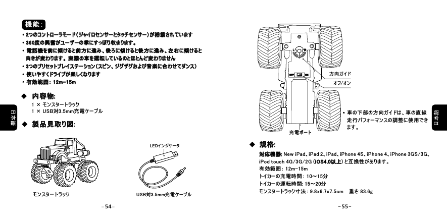 機能：&middot;2つのコントローラモード（ジャイロセンサーとタッチセンサー）が搭載されています&middot;360度の興奮がユーザーの掌にすっぽり収まります。&middot;電話機を前に傾けると前方に進み、後ろに傾けると後方に進み、左右に傾けると   向きが変わります。 実際の車を運転しているのとほとんど変わりません&middot;3つのプリセットプレイステーション（スピン、ジグザグおよび音楽に合わせてダンス）&middot;使いやすくドライブが楽しくなります&middot;有効範囲： 12m-15m&middot;2つのコントローラモード（ジャイロセンサーとタッチセンサー）が搭載されています&middot;360度の興奮がユーザーの掌にすっぽり収まります。&middot;電話機を前に傾けると前方に進み、後ろに傾けると後方に進み、左右に傾けると向きが変わります。 実際の車を運転しているのとほとんど変わりません&middot;3つのプリセットプレイステーション（スピン、ジグザグおよび音楽に合わせてダンス）&middot;使いやすくドライブが楽しくなります&middot;有効範囲：  15m   12m-1 &times; モンスタートラック1 &times; USB対3.5mm充電ケーブルUSB対3.5mm充電ケーブルLEDインジケータ内容物:内容物:製品見取り図: 製品見取り図: 充電ポートオフ/オン方向ガイド&middot;車の下部の方向ガイドは、車の直線    走行パフォーマンスの調整に使用でき    ます。 &middot;対応機器: New iPad、iPad 2、iPad、iPhone 4S、iPhone 4、iPhone 3GS/3G、iPod touch 4G/3G/2G (iOS4.0以上) と互換性があります。有効範囲： 12m-15mトイカーの充電時間： 10～15分トイカーの運転時間: 15～20分モンスタートラック寸法： 9.8x6.7x7.5cm    重さ: 83.6g対応機器:iOS4.0以上規格:規格:モンスタートラックLLRROFFOFF ONON54 55