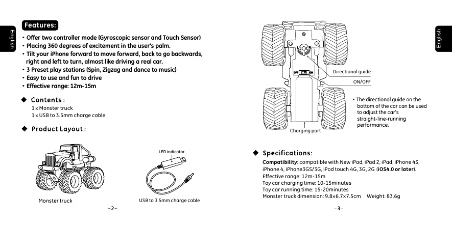 -2-3Directional guide&middot;The directional guide on the      bottom of the car can be used      to adjust the car's      straight-line-running      performance. Compatibility: compatible with New iPad, iPad 2, iPad, iPhone 4S, iPhone 4, iPhone3GS/3G, iPod touch 4G, 3G, 2G  (iOS4.0 or later). Effective range: 12m-15mToy car charging time: 10-15minutesToy car running time: 15-20minutesMonster truck dimension: 9.8&times;6.7&times;7.5cm     Weight: 83.6g Features:&middot;Offer two controller mode (Gyroscopic sensor and Touch Sensor)&middot;Placing 360 degrees of excitement in the user's palm.&middot;Tilt your iPhone forward to move forward, back to go backwards,     right and left to turn, almost like driving a real car.&middot;3 Preset play stations (Spin, Zigzag and dance to music)&middot;Easy to use and fun to drive&middot;Effective range: 12m-15m1 x Monster truck1 x USB to 3.5mm charge cableUSB to 3.5mm charge cableLED indicatorLLRROFFOFF ONONMonster truckON/OFFCharging port