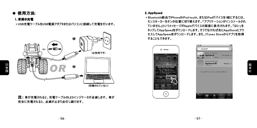 1. 車両の充電1. 車両の充電&middot;USB充電ケーブルをUSB電源アダプタまたはパソコンに接続して充電を行います。&middot;(は別売です)(同梱されていない)使用方法:使用方法:注： 車が充電されると、充電ケーブルのLEDインジケータが点滅します。 車が完全に充電されると、点滅が止まり点灯し続けます。注： OR12OFFOFF ONON2. AppSpeed2. AppSpeed&middot;Bluetooth経由でiPhoneかiPod touth、またはiPadデバイスを1組にするには、   モンスターカーをオンの位置に切り替えます。「アプリケーションがインストールされ   ていません」というメッセージがAppleデバイスの画面に表示されます。「はい」を   タップしてAppSpeedをダウンロードします。そうでなければ先にAppStoreにアク   セスしてAppSpeedをダウンロードします。また、ITunes Storeからアプリを取得   することもできます。&middot;56 57