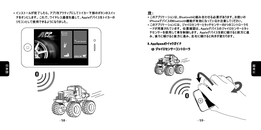  &middot;インストールが完了したら、アプリをアクティブにしてトイカー下部のボタンのスイッ      チをオンにします。 これで、ワイヤレス通信を通して、Appleデバイスをトイカーの      リモコンとして使用できるようになりました。&middot; 注：&middot;このアプリケーションは、Bluetoothと組み合わせる必要があります。お使いの   iPhoneデバイスのBluetooth機能が有効になっているか注意してください。&middot;このアプリケーションには、ジャイロセンサーとタッチセンサーの2つのコントローラモ   ードが用意されています。 位置確認は、Appleデバイスのジャイロセンサーとタッ   チセンサーを使用して車を制御します。 Appleデバイスを前に傾けると前方に進   み、後ろに傾けると後方に進み、左右に傾けると向きが変わります。  注：&middot;&middot;3. AppSpeedクイックガイド3. AppSpeedクイックガイド1 ジャイロセンサーコントローラ ジャイロセンサーコントローラ58 59
