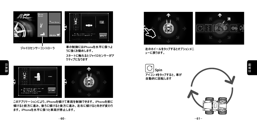  ジャイロセンサーコントローラ 車の制御にはiPhoneを水平に保つように強くお勧めします。スタートに触れるとジャイロセンサーがアクティブになりますこのアプリケーションにより、iPhoneを傾けて車両を制御できます。 iPhoneを前に傾けると前方に進み、後ろに傾けると後方に進み、左右に傾けると向きが変わります。 iPhoneを水平に保つと車両が停止します。アイコン #をタップすると、車が自動的に回転しますSpin左のホイールをタップするとオプションメニューに戻ります。60 61