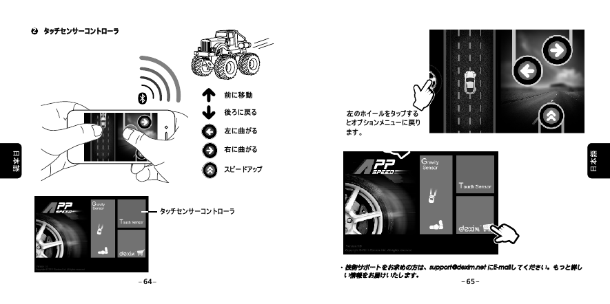 右に曲がるスピードアップ左に曲がる前に移動後ろに戻る タッチセンサーコントローラ2 タッチセンサーコントローラ タッチセンサーコントローラ技術サポートをお求めの方は、support@dexim.net にE-mailしてください。もっと詳しい情報をお届けいたします。技術サポートをお求めの方は、support@dexim.net にE-mailしてください。もっと詳しい情報をお届けいたします。左のホイールをタップするとオプションメニューに戻ります。64 65
