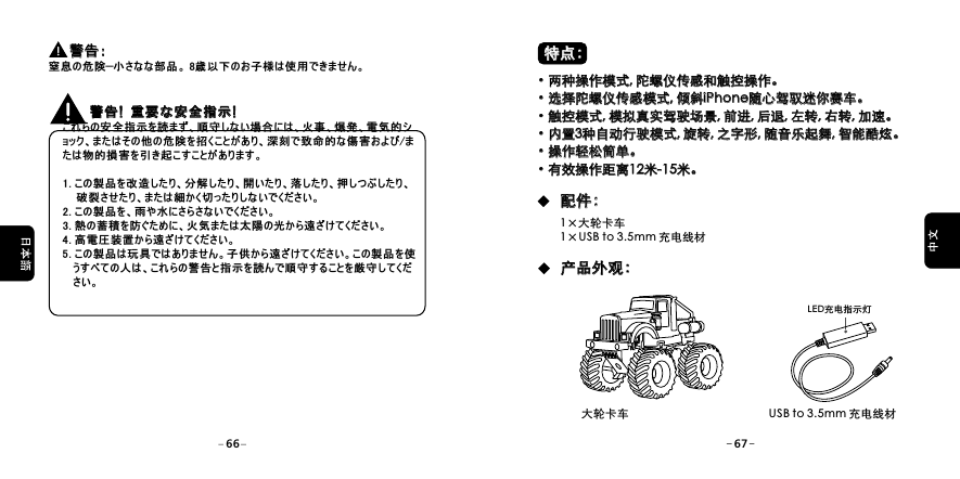    これらの安全指示を読まず、順守しない場合には、火事、爆発、電気的ショック、またはその他の危険を招くことがあり、深刻で致命的な傷害および/または物的損害を引き起こすことがあります。 1. この製品を改造したり、分解したり、開いたり、落したり、押しつぶしたり、    破裂させたり、または細かく切ったりしないでください。2. この製品を、雨や水にさらさないでください。3. 熱の蓄積を防ぐために、火気または太陽の光から遠ざけてください。 4. 高電圧装置から遠ざけてください。5. この製品は玩具ではありません。子供から遠ざけてください。この製品を使   うすべての人は、これらの警告と指示を読んで順守することを厳守してくだ   さい。警告! 重要な安全指示! 警告! 重要な安全指示!         警告：窒息の危険&mdash;小さなな部品。 8歳以下のお子様は使用できません。        警告：USB to 3.5mm 充电线材LED充电指示灯大轮卡车66 67&middot;两种操作模式, 陀螺仪传感和触控操作。&middot;选择陀螺仪传感模式, 倾斜iPhone随心驾驭迷你赛车。 &middot;触控模式, 模拟真实驾驶场景, 前进, 后退, 左转, 右转, 加速。&middot;内置3种自动行驶模式, 旋转, 之字形, 随音乐起舞, 智能酷炫。&middot;操作轻松简单。&middot;有效操作距离12米-15米。&middot;两种操作模式, 陀螺仪传感和触控操作。&middot;选择陀螺仪传感模式, 倾斜 随心驾驭迷你赛车。&middot;触控模式, 模拟真实驾驶场景, 前进, 后退, 左转, 右转, 加速。&middot;内置 种自动行驶模式, 旋转, 之字形, 随音乐起舞, 智能酷炫。&middot;操作轻松简单。&middot;有效操作距离 米- 米。iPhone  312 15特点：特点：配件：配件：产品外观：产品外观：1&times;大轮卡车1&times;USB to 3.5mm 充电线材