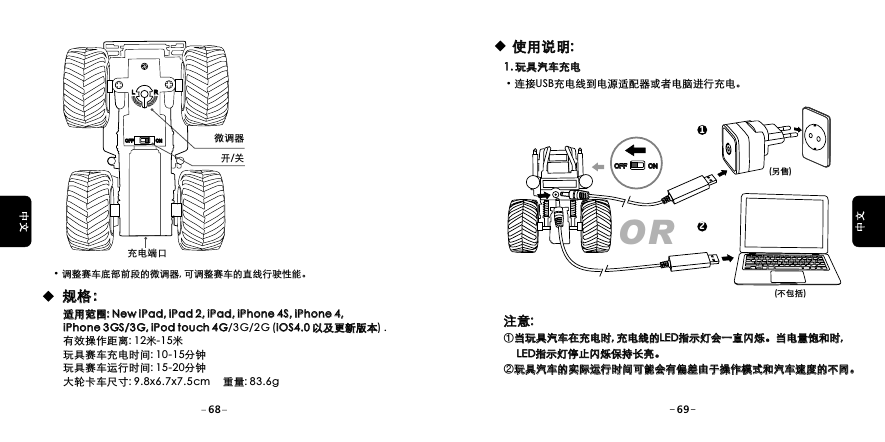 充电端口开/关微调器&middot;调整赛车底部前段的微调器, 可调整赛车的直线行驶性能。规格：规格：适用范围: New iPad, iPad 2, iPad, iPhone 4S, iPhone 4, iPhone 3GS/3G, iPod touch 4G/3G/2G  (iOS4.0 以及更新版本) . 有效操作距离: 12米-15米玩具赛车充电时间: 10-15分钟玩具赛车运行时间: 15-20分钟大轮卡车尺寸: 9.8x6.7x7.5cm     重量: 83.6g适用范围: New iPad, iPad 2, iPad, iPhone 4S, iPhone 4, iPhone 3GS/3G, iPod touch 4G iOS4.0 以及更新版本LLRROFFOFF ONON(另售)(不包括)使用说明:使用说明:1. 玩具汽车充电1. 玩具汽车充电&middot;连接USB充电线到电源适配器或者电脑进行充电。OR12OFFOFF ONON注意: ①当玩具汽车在充电时, 充电线的LED指示灯会一直闪烁。当电量饱和时,      LED指示灯停止闪烁保持长亮。②玩具汽车的实际运行时间可能会有偏差由于操作模式和汽车速度的不同。注意: 当玩具汽车在充电时, 充电线的LED指示灯会一直闪烁。当电量饱和时,      LED指示灯停止闪烁保持长亮。玩具汽车的实际运行时间可能会有偏差由于操作模式和汽车速度的不同。68 69