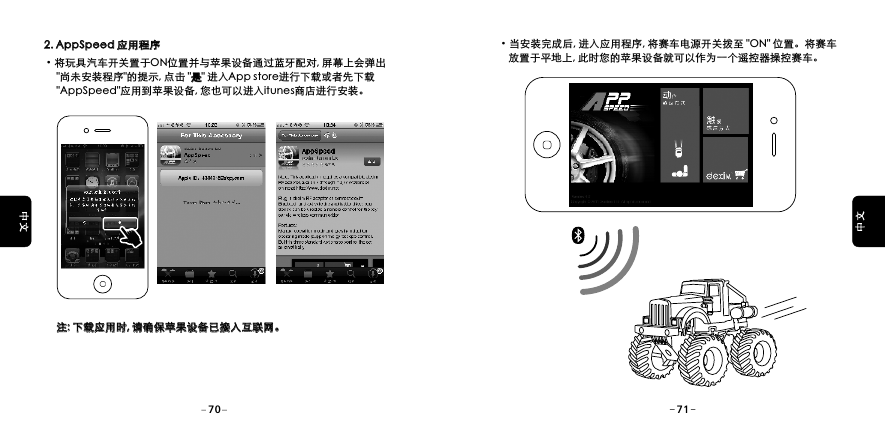 2. AppSpeed 应用程序2. AppSpeed 应用程序&middot;将玩具汽车开关置于ON位置并与苹果设备通过蓝牙配对, 屏幕上会弹出     "尚未安装程序"的提示, 点击 "是" 进入App store进行下载或者先下载     "AppSpeed"应用到苹果设备, 您也可以进入itunes商店进行安装。是     注: 下载应用时, 请确保苹果设备已接入互联网。注: 下载应用时, 请确保苹果设备已接入互联网。&middot;当安装完成后, 进入应用程序, 将赛车电源开关拨至 "ON" 位置。将赛车    放置于平地上, 此时您的苹果设备就可以作为一个遥控器操控赛车。70 71