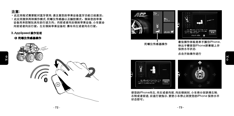  注意: &middot;此应用程式需要配对蓝牙使用, 请注意您的苹果设备蓝牙功能已经激活。&middot;此应用提供两种操作模式, 陀螺仪传感器以及触控模式。倾斜您的苹果    设备用来控制玩具车的行进方向。向前或者向后倾斜苹果设备, 小车就会    向前或者向后行驶。左右倾斜苹果设备时, 赛车向左或者向右行驶。 注意: 3. AppSpeed 操作说明3. AppSpeed 操作说明1陀螺仪传感器操作陀螺仪传感器操作使您的iPhone向左, 向右或者向前, 向后倾斜时, 小车将分别获得左转, 右转或者前进, 后退行驶指示, 要使小车停止则使您的iPhone 保持水平状态即可。陀螺仪传感器操作 最佳操作体验是单手握住iPhone, 伸出手臂使您iPhone屏幕朝上并保持水平状态.点击开始操作进行72 73