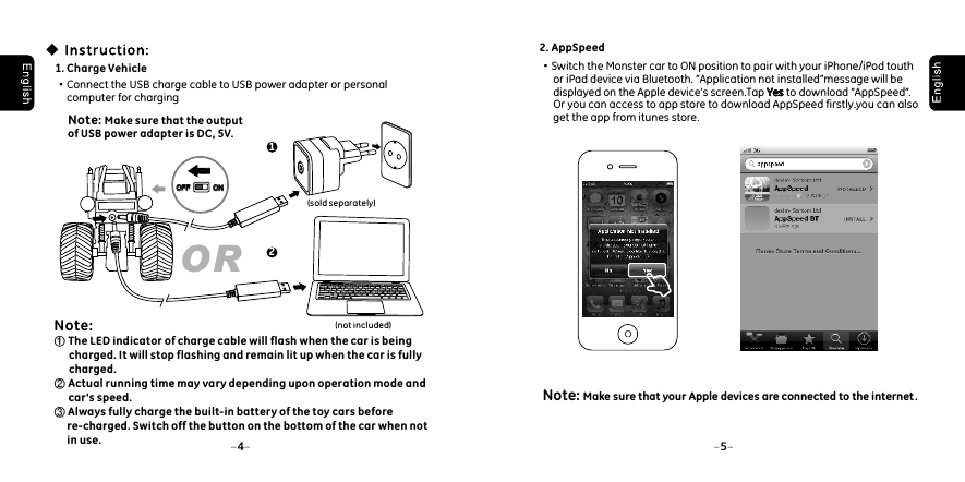 54Note:① The LED indicator of charge cable will flash when the car is being          charged. It will stop flashing and remain lit up when the car is fully          charged.② Actual running time may vary depending upon operation mode and        car's speed.③ Always fully charge the built-in battery of the toy cars before      re-charged. Switch off the button on the bottom of the car when not      in use. OR1. Charge Vehicle&middot;Connect the USB charge cable to USB power adapter or personal      computer for charging 1(sold separately)Note: Make sure that the output of USB power adapter is DC, 5V. 2(not included)OFFOFF ONON2. AppSpeed&middot;Switch the Monster car to ON position to pair with your iPhone/iPod touth      or iPad device via Bluetooth. &rdquo;Application not installed&rdquo;message will be      displayed on the Apple device&rsquo;s screen.Tap Yes to download &rdquo;AppSpeed&rdquo;.      Or you can access to app store to download AppSpeed firstly.you can also      get the app from itunes store.YesNote: Make sure that your Apple devices are connected to the internet.