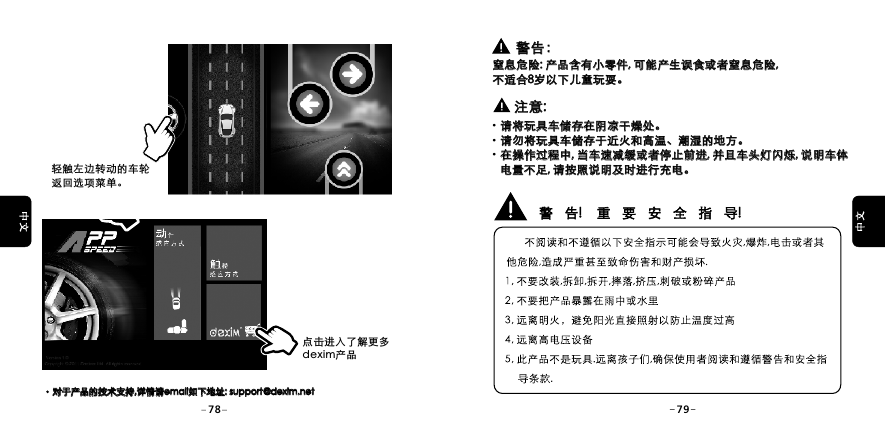 轻触左边转动的车轮返回选项菜单。对于产品的技术支持,详情请email如下地址: support@dexim.net 对于产品的技术支持,详情请email如下地址: support@dexim.net 点击进入了解更多dexim产品警告：警告：窒息危险: 产品含有小零件, 可能产生误食或者窒息危险, 不适合8岁以下儿童玩耍。窒息危险: 产品含有小零件, 可能产生误食或者窒息危险, 不适合 岁以下儿童玩耍。8注意:注意:&middot;请将玩具车储存在阴凉干燥处。&middot;请勿将玩具车储存于近火和高温、潮湿的地方。&middot;在操作过程中, 当车速减缓或者停止前进, 并且车头灯闪烁, 说明车体    电量不足, 请按照说明及时进行充电。请将玩具车储存在阴凉干燥处。请勿将玩具车储存于近火和高温、潮湿的地方。在操作过程中, 当车速减缓或者停止前进, 并且车头灯闪烁, 说明车体    电量不足, 请按照说明及时进行充电。78 79