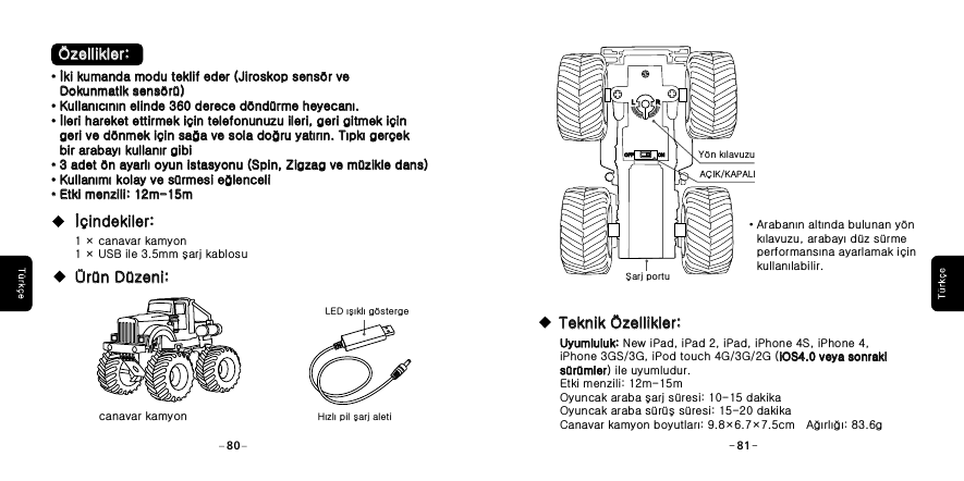 Şarj portuA&Ccedil;IK/KAPALIY&ouml;n kılavuzu &middot;Arabanın altında bulunan y&ouml;n    kılavuzu, arabayı d&uuml;z s&uuml;rme    performansına ayarlamak i&ccedil;in    kullanılabilir. Uyumluluk: New iPad, iPad 2, iPad, iPhone 4S, iPhone 4, iPhone 3GS/3G, iPod touch 4G/3G/2G (iOS4.0 veya sonraki s&uuml;r&uuml;mler) ile uyumludur.Etki menzili: 12m-15mOyuncak araba şarj s&uuml;resi: 10-15 dakikaOyuncak araba s&uuml;r&uuml;ş s&uuml;resi: 15-20 dakikaCanavar kamyon boyutları: 9.8&times;6.7&times;7.5cm   Ağırlığı: 83.6gUyumluluk: iOS4.0 veya sonraki s&uuml;r&uuml;mlerTeknik &Ouml;zellikler:Teknik &Ouml;zellikler:LLRROFFOFF ONON80 81 &Ouml;zellikler: &Ouml;zellikler:&middot;İki kumanda modu teklif eder (Jiroskop sens&ouml;r ve    Dokunmatik sens&ouml;r&uuml;)&middot;Kullanıcının elinde 360 derece d&ouml;nd&uuml;rme heyecanı.&middot;İleri hareket ettirmek i&ccedil;in telefonunuzu ileri, geri gitmek i&ccedil;in   geri ve d&ouml;nmek i&ccedil;in sağa ve sola doğru yatırın. Tıpkı ger&ccedil;ek   bir arabayı kullanır gibi&middot;3 adet &ouml;n ayarlı oyun istasyonu (Spin, Zigzag ve m&uuml;zikle dans)&middot;Kullanımı kolay ve s&uuml;rmesi eğlenceli &middot;Etki menzili: 12m-15m&middot;İki kumanda modu teklif eder (Jiroskop sens&ouml;r ve    Dokunmatik sens&ouml;r&uuml;)&middot;Kullan&middot;    &middot;&middot;&middot;ıcının elinde 360 derece d&ouml;nd&uuml;rme heyecanı.leri hareket ettirmek i&ccedil;in telefonunuzu ileri, geri gitmek i&ccedil;in geri ve d&ouml;nmek i&ccedil;in sa a ve sola do ru yatırın. Tıpkı ger&ccedil;ek bir arabayı kullanır gibi3 adet &ouml;n ayarlı oyun istasyonu (Spin, Zigzag ve m&uuml;zikle dans)Kullanımı kolay ve s&uuml;rmesi e lenceli Etki menzili:  15mİğ ğğ12m-1 &times; canavar kamyon  1 &times; USB ile 3.5mm şarj kablosu Hızlı pil şarj aletiLED ışıklı g&ouml;sterge İ&ccedil;indekiler:İ&ccedil;indekiler:&Uuml;r&uuml;n D&uuml;zeni:&Uuml;r&uuml;n D&uuml;zeni:canavar kamyon  