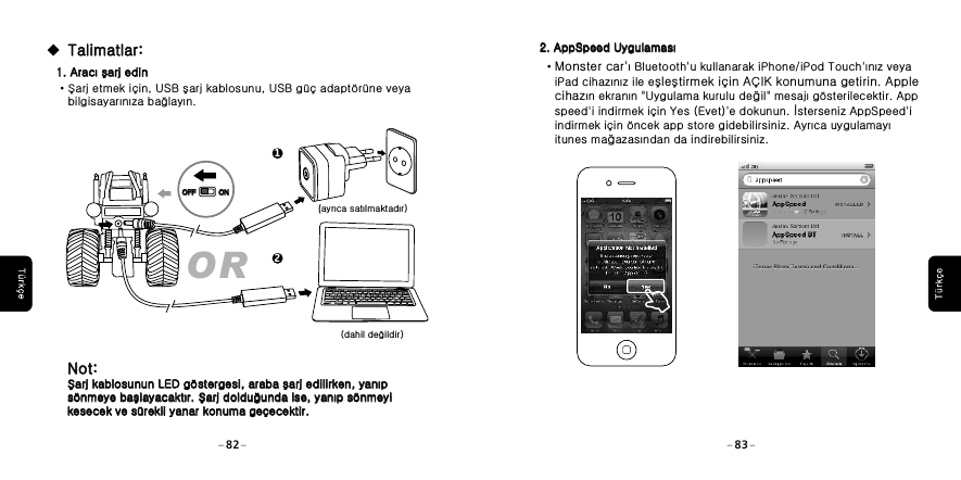 2. AppSpeed Uygulaması2. AppSpeed Uygulaması&middot;Monster car'ı Bluetooth'u kullanarak iPhone/iPod Touch'ınız veya    iPad cihazınız ile eşleştirmek i&ccedil;in A&Ccedil;IK konumuna getirin. Apple    cihazın ekranın "Uygulama kurulu değil" mesajı g&ouml;sterilecektir. App    speed'i indirmek i&ccedil;in Yes (Evet)'e dokunun. İsterseniz AppSpeed'i    indirmek i&ccedil;in &ouml;ncek app store gidebilirsiniz. Ayrıca uygulamayı    itunes mağazasından da indirebilirsiniz.82 831. Aracı şarj edin1. Aracı şarj edin&middot;Şarj etmek i&ccedil;in, USB şarj kablosunu, USB g&uuml;&ccedil; adapt&ouml;r&uuml;ne veya    bilgisayarınıza bağlayın.(ayrıca satılmaktadır) (dahil değildir)Talimatlar:Talimatlar:Not: Şarj kablosunun LED g&ouml;stergesi, araba şarj edilirken, yanıp s&ouml;nmeye başlayacaktır. Şarj dolduğunda ise, yanıp s&ouml;nmeyi kesecek ve s&uuml;rekli yanar konuma ge&ccedil;ecektir.Not: Şarj kablosunun LED g&ouml;stergesi, araba şarj edilirken, yanıp s&ouml;nmeye başlayacaktır. Şarj dolduğunda ise, yanıp s&ouml;nmeyi kesecek ve s&uuml;rekli yanar konuma ge&ccedil;ecektir.OR12OFFOFF ONON