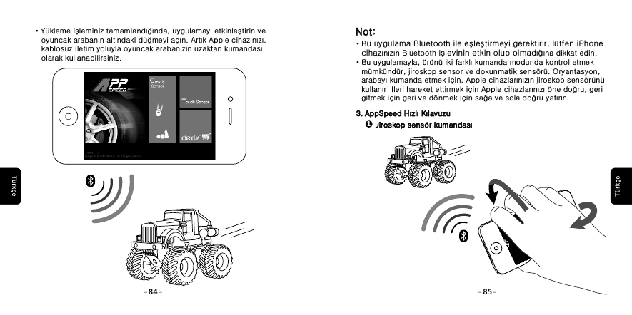 &middot;Bu uygulama Bluetooth ile eşleştirmeyi gerektirir, l&uuml;tfen iPhone    cihazınızın Bluetooth işlevinin etkin olup olmadığına dikkat edin.&middot;Bu uygulamayla, &uuml;r&uuml;n&uuml; iki farklı kumanda modunda kontrol etmek    m&uuml;mk&uuml;nd&uuml;r, jiroskop sensor ve dokunmatik sens&ouml;r&uuml;. Oryantasyon,    arabayı kumanda etmek i&ccedil;in, Apple cihazlarınızın jiroskop sens&ouml;r&uuml;n&uuml;    kullanır  İleri hareket ettirmek i&ccedil;in Apple cihazlarınızı &ouml;ne doğru, geri    gitmek i&ccedil;in geri ve d&ouml;nmek i&ccedil;in sağa ve sola doğru yatırın. 3. AppSpeed Hızlı Kılavuzu3. AppSpeed Hızlı KılavuzuNot:Not:1Jiroskop sens&ouml;r kumandası Jiroskop sens&ouml;r kumandası 84 85 &middot;Y&uuml;kleme işleminiz tamamlandığında, uygulamayı etkinleştirin ve     oyuncak arabanın altındaki d&uuml;ğmeyi a&ccedil;ın. Artık Apple cihazınızı,     kablosuz iletim yoluyla oyuncak arabanızın uzaktan kumandası     olarak kullanabilirsiniz.