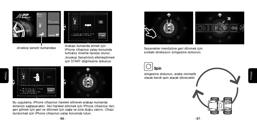SpinSpinsimgesine dokunun, araba otomatik olarak kendi spin atarak d&ouml;necektirSe&ccedil;enekler men&uuml;s&uuml;ne geri d&ouml;nmek i&ccedil;in soldaki direksiyon simgesine dokunun. 86 87Jiroskop sens&ouml;r kumandası  Arabayı kumanda etmek i&ccedil;in iPhone cihazınızı yatay konumda tutmanız &ouml;nemle tavsiye olunur. Jiroskop Sens&ouml;r&uuml;n&uuml; etkinleştirmek i&ccedil;in START d&uuml;ğmesine dokununBu uygulama, iPhone cihazınızı hareket ettirerek arabayı kumanda etmenizi sağlayacaktır. İleri hareket ettirmek i&ccedil;in İPhone cihazınızı ileri, geri gitmek i&ccedil;in geri ve d&ouml;nmek i&ccedil;in sağa ve sola doğru yatırın. Cihazı durdurmak i&ccedil;in iPhone cihazınızı yatay konumda tutun.