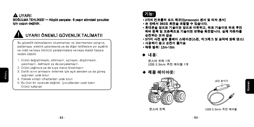  기능: 기능:&middot;2개의 컨트롤러 모드 제공(Gyroscopic 센서 및 터치 센서)&middot;손 안에서 360도 회전을 조절할 수 있습니다.&middot;휴대폰을 앞으로 기울이면 앞으로 이동하고, 뒤로 기울이면 뒤로 후진   하며 왼쪽 및 오른쪽으로 기울이면 방향을 회전합니다. 실제 자동차를    운전하는 것과 같음&middot;3가지 사전 설정 플레이 스테이션(스핀, 지그재그 및 음악에 맞춰 댄스)&middot;사용하기 쉽고 운전이 즐거움&middot;작동 범위: 12m-15m&middot;2개의 컨트롤러 모드 제공(Gyroscopic 센서 및 터치 센서)&middot;손 안에서 360도 회전을 조절할 수 있습니다.&middot;휴대폰을 앞으로 기울이면 앞으로 이동하고, 뒤로 기울이면 뒤로 후진   하며 왼쪽 및 오른쪽으로 기울이면 방향을 회전합니다. 실제 자동차를    운전하는 것과 같음&middot;3가지 사전 설정 플레이 스테이션(스핀, 지그재그 및 음악에 맞춰 댄스)&middot;사용하기 쉽고 운전이 즐거움&middot;작동 범위:  15m12m-몬스터 트럭 1개USB 3.5mm 충전 케이블 1개USB 3.5mm 충전 케이블LED 표시기 내용: 내용: 제품 레이아웃: 제품 레이아웃:Korean몬스터 트럭92 93      UYARI: BOĞULMA TEHLİKESİ &mdash; K&uuml;&ccedil;&uuml;k par&ccedil;alar. 8 yaşın altındaki &ccedil;ocuklar i&ccedil;in uygun değildir.      UYARI: BOĞULMA TEHLİKESİ &mdash; K&uuml;&ccedil;&uuml;k par&ccedil;alar. 8 yaşın altındaki &ccedil;ocuklar i&ccedil;in uygun değildir.