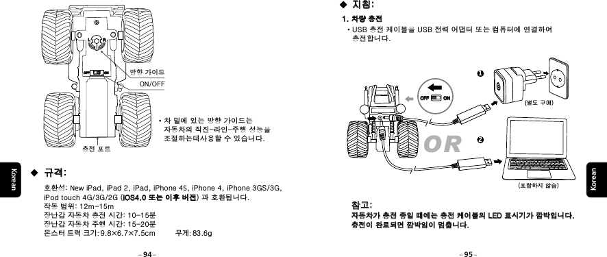 KoreanKorean1. 차량 충전1. 차량 충전&middot;USB 충전 케이블을 USB 전력 어댑터 또는 컴퓨터에 연결하여    충전합니다.(별도 구매) (포함하지 않습) 지침: 지침:OR12OFFOFF ONON참고: 자동차가 충전 중일 때에는 충전 케이블의 LED 표시기가 깜박입니다. 충전이 완료되면 깜박임이 멈춥니다.참고: 자동차가 충전 중일 때에는 충전 케이블의 LED 표시기가 깜박입니다. 충전이 완료되면 깜박임이 멈춥니다.94 95충전 포트ON/OFF방향 가이드&middot;차 밑에 있는 방향 가이드는    자동차의 직진-라인-주행 성능을    조절하는데사용할 수 있습니다. 호환성: New iPad, iPad 2, iPad, iPhone 4S, iPhone 4, iPhone 3GS/3G, iPod touch 4G/3G/2G (iOS4.0 또는 이후 버전) 과 호환됩니다. 작동 범위: 12m-15m장난감 자동차 충전 시간: 10-15분장난감 자동차 주행 시간: 15-20분몬스터 트럭 크기: 9.8&times;6.7&times;7.5cm            무게: 83.6giOS4.0 또는 이후 버전 규격: 규격:LLRROFFOFF ONON