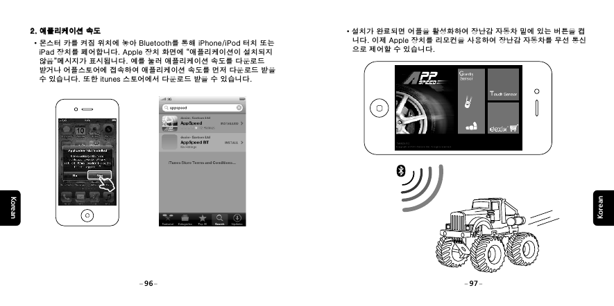 KoreanKorean &middot;설치가 완료되면 어플을 활성화하여 장난감 자동차 밑에 있는 버튼을 켭    니다. 이제 Apple 장치를 리모컨을 사용하여 장난감 자동차를 무선 통신    으로 제어할 수 있습니다.96 972. 애플리케이션 속도2. 애플리케이션 속도&middot;몬스터 카를 켜짐 위치에 놓아 Bluetooth를 통해 iPhone/iPod 터치 또는    iPad 장치를 페어합니다. Apple 장치 화면에 &ldquo;애플리케이션이 설치되지    않음&rdquo;메시지가 표시됩니다. 예를 눌러 애플리케이션 속도를 다운로드    받거나 어플스토어에 접속하여 애플리케이션 속도를 먼저 다운로드 받을    수 있습니다. 또한 itunes 스토어에서 다운로드 받을 수 있습니다.