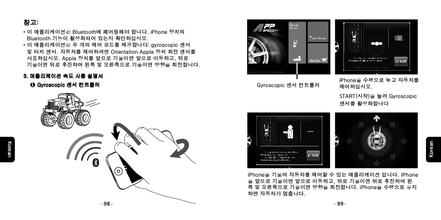 KoreanKoreaniPhone을 기울여 자동차를 제어할 수 있는 애플리케이션 입니다. IPhone을 앞으로 기울이면 앞으로 이동하고, 뒤로 기울이면 뒤로 후진하며 왼쪽 및 오른쪽으로 기울이면 방향을 회전합니다. iPhone을 수평으로 유지하면 자동차가 멈춥니다. Gyroscopic 센서 컨트롤러iPhone을 수평으로 놓고 자동차를 제어하십시오.START(시작)을 눌러 Gyroscopic 센서를 활성화합니다98 99참고:참고:&middot;이 애플리케이션은 Bluetooth에 페어링해야 합니다. iPhone 장치의    Bluetooth 기능이 활성화되어 있는지 확인하십시오.&middot;이 애플리케이션은 두 개의 제어 모드를 제공합니다: gyroscopic 센서    및 터치 센서. 자동차를 제어하려면 Orientation Apple 장치 회전 센서를    사용하십시오. Apple 장치를 앞으로 기울이면 앞으로 이동하고, 뒤로    기울이면 뒤로 후진하며 왼쪽 및 오른쪽으로 기울이면 방향을 회전합니다. 3. 애플리케이션 속도 사용 설명서3. 애플리케이션 속도 사용 설명서1 Gyroscopic 센서 컨트롤러 Gyroscopic 센서 컨트롤러