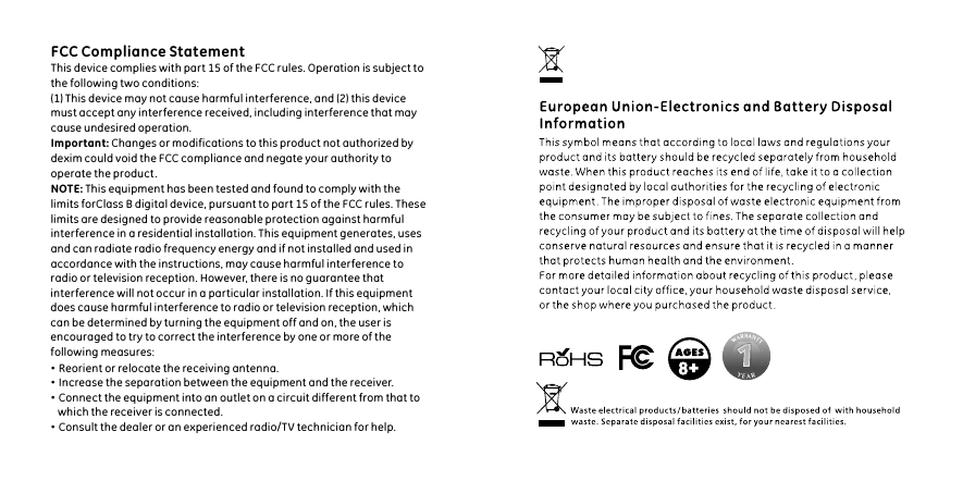 FCC Compliance StatementThis device complies with part 15 of the FCC rules. Operation is subject to the following two conditions:(1) This device may not cause harmful interference, and (2) this device must accept any interference received, including interference that may cause undesired operation.Important: Changes or modifications to this product not authorized by dexim could void the FCC compliance and negate your authority to operate the product .NOTE: This equipment has been tested and found to comply with the limits forClass B digital device, pursuant to part 15 of the FCC rules. These limits are designed to provide reasonable protection against harmfulinterference in a residential installation. This equipment generates, uses and can radiate radio frequency energy and if not installed and used in accordance with the instructions, may cause harmful interference to radio or television reception. However, there is no guarantee that interference will not occur in a particular installation. If this equipment does cause harmful interference to radio or television reception, which can be determined by turning the equipment off and on, the user is encouraged to try to correct the interference by one or more of the following measures:&middot;Reorient or relocate the receiving antenna.&middot;Increase the separation between the equipment and the receiver.&middot;Connect the equipment into an outlet on a circuit different from that to     which the receiver is connected.&middot;Consult the dealer or an experienced radio/TV technician for help.