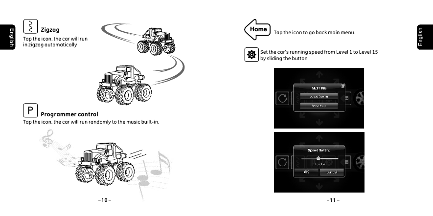 10 11Tap the icon, the car will run in zigzag automaticallyZigzagTap the icon, the car will run randomly to the music built-in.  Programmer controlHome Tap the icon to go back main menu.Set the car's running speed from Level 1 to Level 15 by sliding the button 