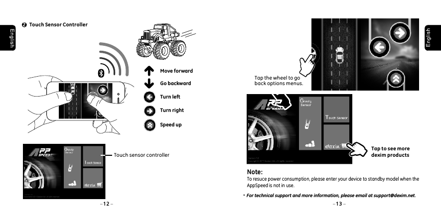 For technical support and more information, please email at support@dexim.net.Touch Sensor Controller2Turn rightSpeed upTurn leftMove forwardGo backward12 13 Touch sensor controllerTap the wheel to go back options menus. Tap to see more dexim productsNote: To resuce power consumption, please enter your device to standby model when the AppSpeed is not in use.