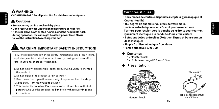 &middot;Store your toy car in a cool and dry place. &middot;Don&rsquo;t reserve toy car under high temperature or near fire. &middot;If the car slows down or stop running, and the headlights flash     during operation, the car might be at low power level. Please     follow the instruction to recharge the car.  Cautions: Caract&eacute;ristiques :&middot;Deux modes de contr&ocirc;le disponibles (capteur gyroscopique et     Capteur tactile)&middot;360 degr&eacute;s de pur plaisir au creux de votre main.&middot;Inclinez votre t&eacute;l&eacute;phone vers l&rsquo;avant pour avancer, vers     l&rsquo;arri&egrave;re pour reculer, vers la gauche ou la droite pour tourner.     Quasiment identique &agrave; la conduite d&rsquo;une vraie voiture&middot;3 stations de jeu pr&eacute;r&eacute;gl&eacute;es (Rotation, Zigzag et Danse au son     de la musique)&middot;Simple &agrave; utiliser et ludique &agrave; conduire&middot;Port&eacute;e effective : 12m-15m1 x Monster Truck 1 x c&acirc;ble de recharge USB vers 3,5mmContenu:Pr&eacute;sentation:T&eacute;moin LEDc&acirc;ble de recharge USB vers 3,5mm        WARNING: CHOKING HAZARD Small parts. Not for children under 8 years.14 15Monster Truck