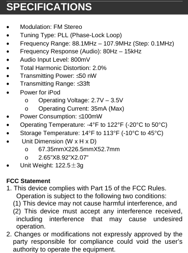  SPECIFICATIONS  &bull;  Modulation: FM Stereo &bull;  Tuning Type: PLL (Phase-Lock Loop) &bull;  Frequency Range: 88.1MHz &ndash; 107.9MHz (Step: 0.1MHz)  &bull;  Frequency Response (Audio): 80Hz &ndash; 15kHz &bull;  Audio Input Level: 800mV &bull;  Total Harmonic Distortion: 2.0% &bull; Transmitting Power: &le; 50 nW &bull; Transmitting Range: &le; 33ft  &bull;  Power for iPod o  Operating Voltage: 2.7V &ndash; 3.5V o  Operating Current: 35mA (Max) &bull; Power Consumption: &le; 100mW &bull;  Operating Temperature: -4&deg;F to 122&deg;F (-20&deg;C to 50&deg;C)  &bull;  Storage Temperature: 14&deg;F to 113&deg;F (-10&deg;C to 45&deg;C) &bull;   Unit Dimension (W x H x D) o 67.35mmX226.5mmX52.7mm o 2.65&rdquo;X8.92&rdquo;X2.07&rdquo; &bull; Unit Weight: 122.5&plusmn;3g  FCC Statement 1. This device complies with Part 15 of the FCC Rules. Operation is subject to the following two conditions: (1) This device may not cause harmful interference, and (2) This device must accept any interference received, including interference that may cause undesired operation. 2. Changes or modifications not expressly approved by the party responsible for compliance could void the user&rsquo;s authority to operate the equipment.   