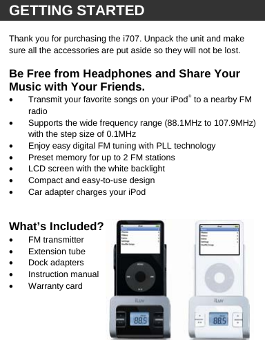   GETTING STARTED  Thank you for purchasing the i707. Unpack the unit and make sure all the accessories are put aside so they will not be lost.   Be Free from Headphones and Share Your Music with Your Friends.  &bull;  Transmit your favorite songs on your iPod&reg; to a nearby FM radio &bull;  Supports the wide frequency range (88.1MHz to 107.9MHz) with the step size of 0.1MHz &bull;  Enjoy easy digital FM tuning with PLL technology &bull;  Preset memory for up to 2 FM stations &bull;  LCD screen with the white backlight &bull;  Compact and easy-to-use design &bull;  Car adapter charges your iPod    What&rsquo;s Included? &bull; FM transmitter &bull; Extension tube &bull; Dock adapters &bull; Instruction manual &bull;  Warranty card         