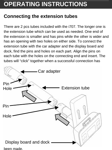  Car adapter Extension tube Display board and dock Pin Hole Pin  Hole OPERATING INSTRUCTIONS  Connecting the extension tubes  There are 2 pcs tubes included with the i707. The longer one is the extension tube which can be used as needed. One end of the extension is smaller and has pins while the other is wider and has an opening with two holes on either side. To connect the extension tube with the car adapter and the display board and dock, find the pins and holes on each part. Align the pins on each tube with the holes on the connecting end and insert. The tubes will &ldquo;click&rdquo; together when a successful connection has been made.   