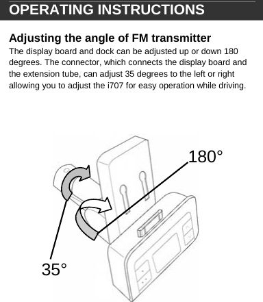  180&deg;35&deg; OPERATING INSTRUCTIONS  Adjusting the angle of FM transmitter  The display board and dock can be adjusted up or down 180 degrees. The connector, which connects the display board and the extension tube, can adjust 35 degrees to the left or right allowing you to adjust the i707 for easy operation while driving.                          